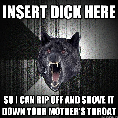 insert dick here so i can rip off and shove it down your mother's throat  Insanity Wolf