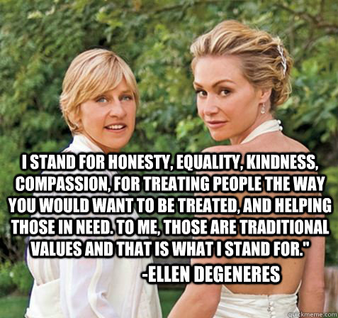 I stand for honesty, equality, kindness, compassion, for treating people the way you would want to be treated, and helping those in need. To me, those are traditional values and that is what i stand for.