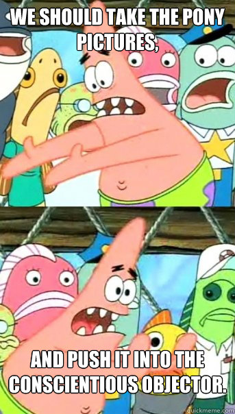 We should take the pony pictures, and push it into the Conscientious Objector.  Push it somewhere else Patrick