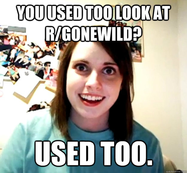 You used too look at r/gonewild? used too.  Overly Attached Girlfriend