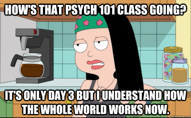 How's that psych 101 class going? It's only day 3 but i understand how the whole world works now. - How's that psych 101 class going? It's only day 3 but i understand how the whole world works now.  Every Psych student ever.