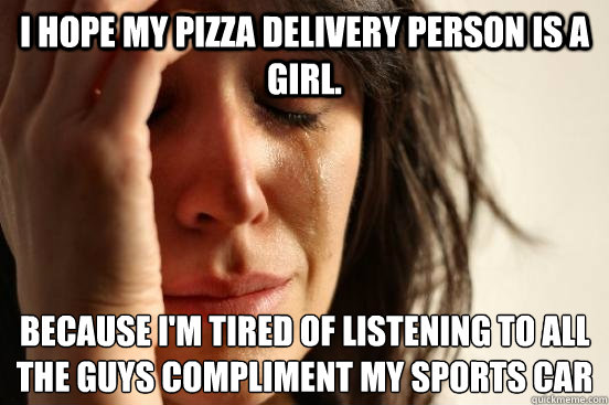 I hope my pizza delivery person is a girl. Because I'm tired of listening to all the guys compliment my sports car  First World Problems