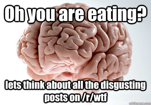 Oh you are eating? lets think about all the disgusting posts on /r/wtf  ScumbagBrain