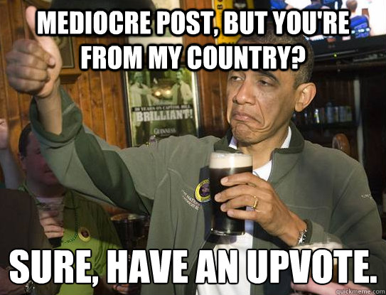 mediocre post, but you're from my country? Sure, Have an upvote.
  Upvoting Obama