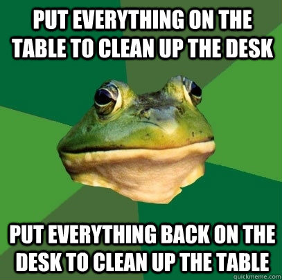 put everything on the table to clean up the desk put everything back on the desk to clean up the table  Foul Bachelor Frog