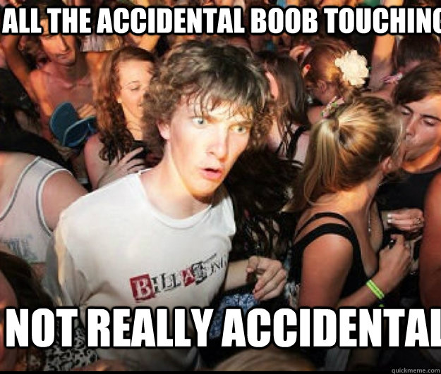 All the accidental boob touching not really accidental  SUDDEN REALISATION