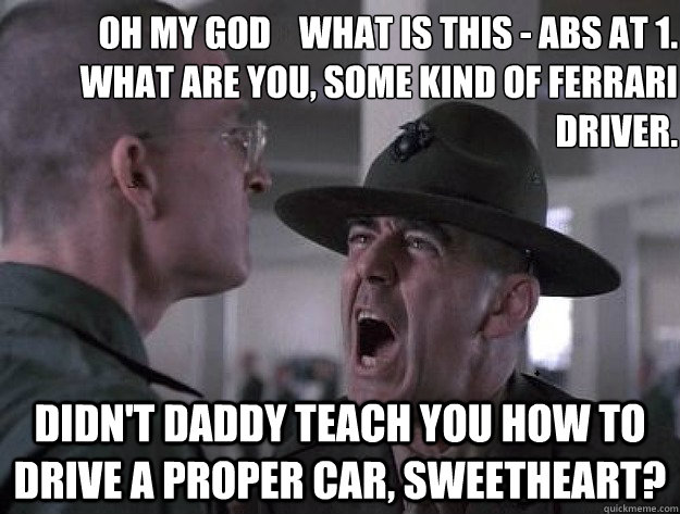 Oh My GOD    what is this - ABS at 1. 
What are you, some kind of Ferrari driver. 
 Didn't daddy teach you how to drive a proper car, sweetheart?  Drill Sergeant Nasty