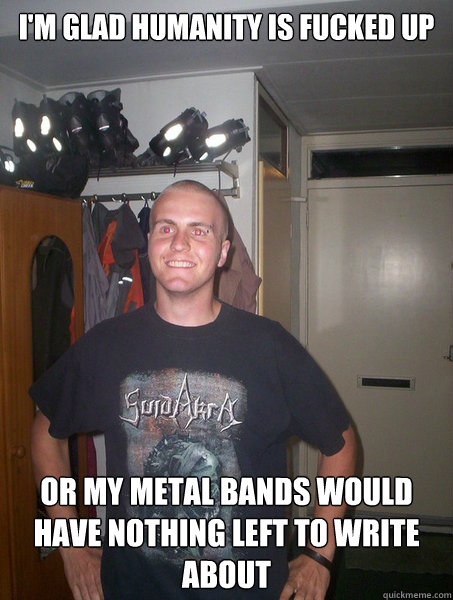 I'm glad humanity is fucked up Or my metal bands would have nothing left to write about  Happy metalhead