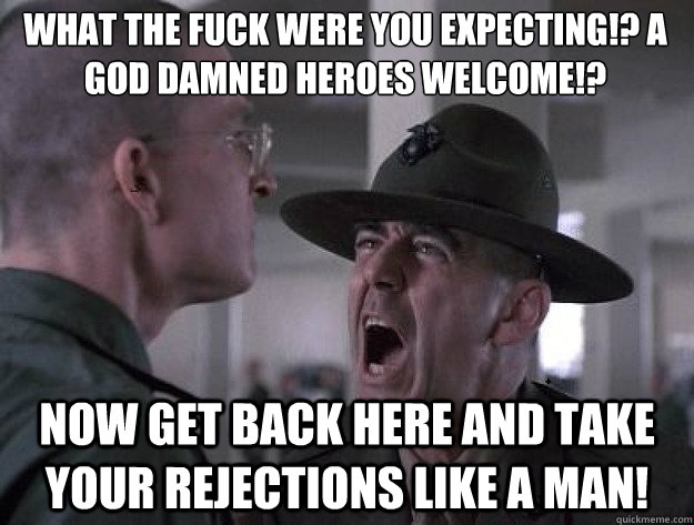 What the fuck were you expecting!? A god damned heroes welcome!? Now get back here and take your rejections like a man!  Drill Sergeant Nasty