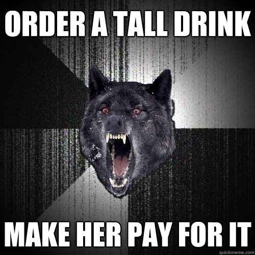 order a tall drink make her pay for it  Insanity Wolf