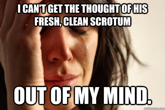 I can't get the thought of his fresh, clean scrotum out of my mind.  First World Problems