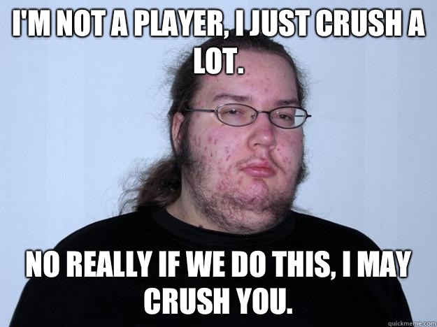 I'm not a player, I just crush a lot. No really if we do this, I may crush you.  Meme