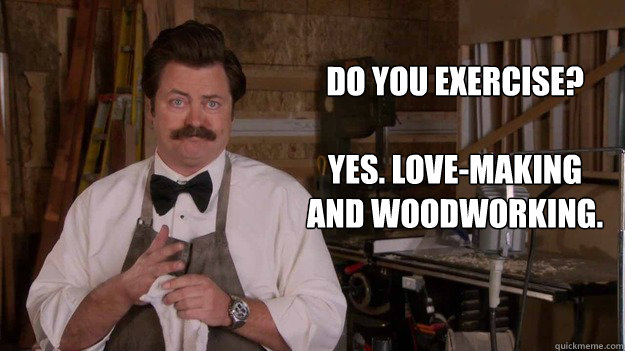 Do you exercise?

Yes. Love-making and woodworking. - Do you exercise?

Yes. Love-making and woodworking.  Ron Swanson