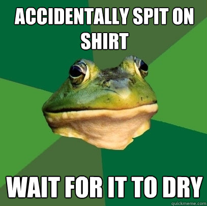 accidentally spit on shirt wait for it to dry  Foul Bachelor Frog
