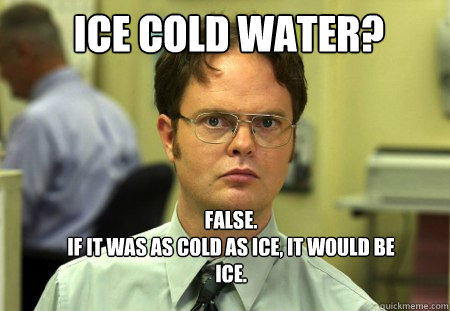 ICE COLD WATER?  FALSE.  
IF IT WAS AS COLD AS ICE, IT WOULD BE ICE. - ICE COLD WATER?  FALSE.  
IF IT WAS AS COLD AS ICE, IT WOULD BE ICE.  Schrute