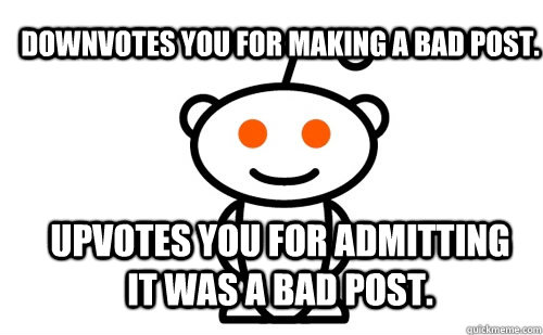 Downvotes you for making a bad post. Upvotes you for admitting it was a bad post. - Downvotes you for making a bad post. Upvotes you for admitting it was a bad post.  Good Guy Reddit