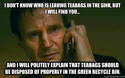 I don't know who is leaving teabags in the sink, but I will find you... and I will politely explain that teabags should be disposed of properly in the green recycle bin. - I don't know who is leaving teabags in the sink, but I will find you... and I will politely explain that teabags should be disposed of properly in the green recycle bin.  Angry Liam Neeson