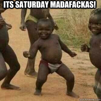Its Saturday madafackas!   Its friday niggas