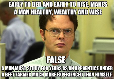 Early to bed and early to rise, makes a man healthy, wealthy and wise
 A man must study for years as an apprentice under a beet farmer much more experienced than himself. FALSE  Schrute
