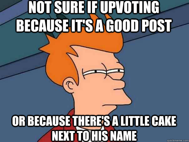 Not sure if upvoting because it's a good post Or because there's a little cake next to his name  Futurama Fry