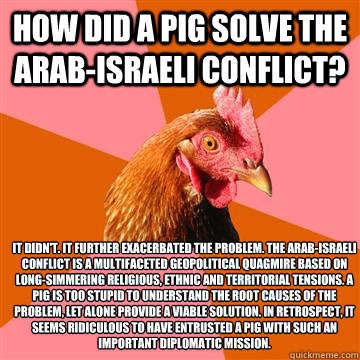 How did a pig solve the Arab-Israeli Conflict? It didn't. It further exacerbated the problem. The Arab-Israeli Conflict is a multifaceted geopolitical quagmire based on long-simmering religious, ethnic and territorial tensions. A pig is too stupid to unde - How did a pig solve the Arab-Israeli Conflict? It didn't. It further exacerbated the problem. The Arab-Israeli Conflict is a multifaceted geopolitical quagmire based on long-simmering religious, ethnic and territorial tensions. A pig is too stupid to unde  Anti-Joke Chicken