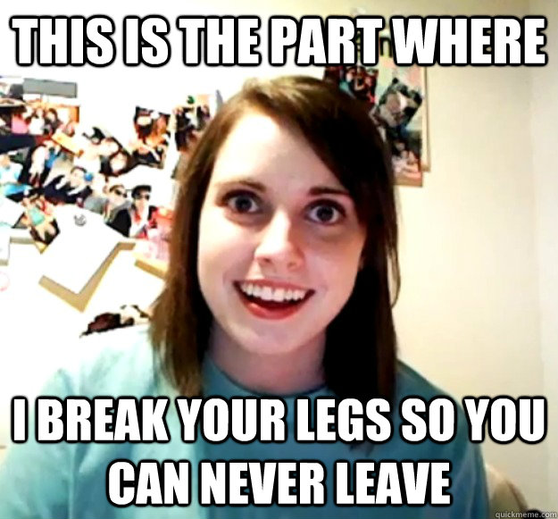 This is the part where I break your legs so you can never leave - This is the part where I break your legs so you can never leave  Overly Attached Girlfriend