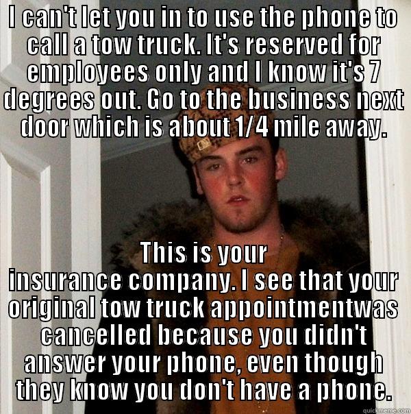 I CAN'T LET YOU IN TO USE THE PHONE TO CALL A TOW TRUCK. IT'S RESERVED FOR EMPLOYEES ONLY AND I KNOW IT'S 7 DEGREES OUT. GO TO THE BUSINESS NEXT DOOR WHICH IS ABOUT 1/4 MILE AWAY. THIS IS YOUR INSURANCE COMPANY. I SEE THAT YOUR ORIGINAL TOW TRUCK APPOINTMENTWAS CANCELLED BECAUSE YOU DIDN'T ANSWER YOUR PHONE, EVEN THOUGH THEY KNOW YOU DON'T HAVE A PHONE. Scumbag Steve
