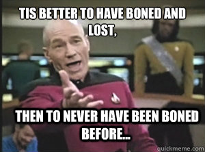 Tis better to have boned and lost,   then to never have been boned before...  Annoyed Picard
