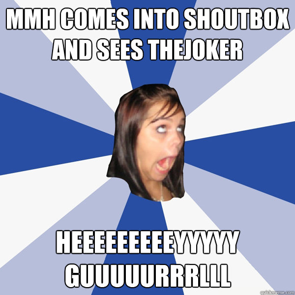 MMH comes into shoutbox and sees thejoker heeeeeeeeeyyyyy guuuuurrrlll  Annoying Facebook Girl