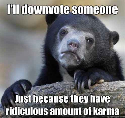 I'll downvote someone Just because they have ridiculous amount of karma   Confession Bear Eating