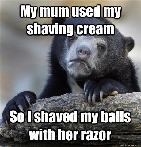 My mum used my shaving cream So I shaved my balls with her razor  Confession Bear