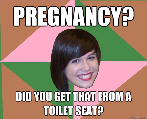 Pregnancy? Did you get that from a toilet seat?  