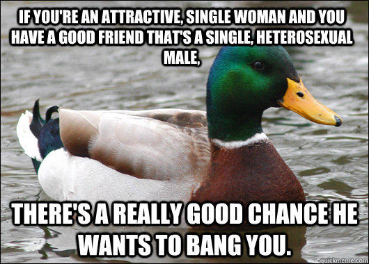 If you're an attractive, single woman and you have a good friend that's a single, heterosexual male, there's a really good chance he wants to bang you.  Actual Advice Mallard