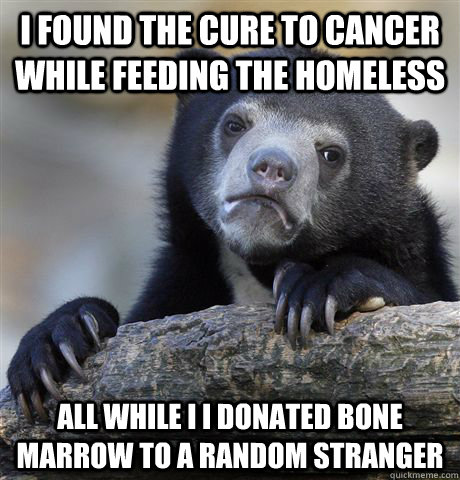 I found the cure to cancer while feeding the homeless all While i I donated bone marrow to a random stranger  Confession Bear