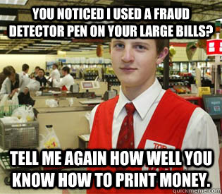you noticed i used a fraud detector pen on your large bills? Tell me again how well you know how to print money.  annoyed bagger