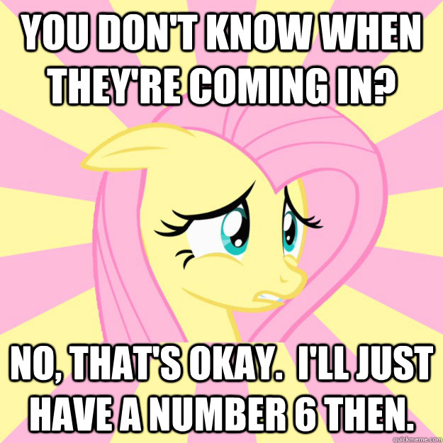 You don't know when they're coming in? No, that's okay.  I'll just have a number 6 then.  Socially awkward brony