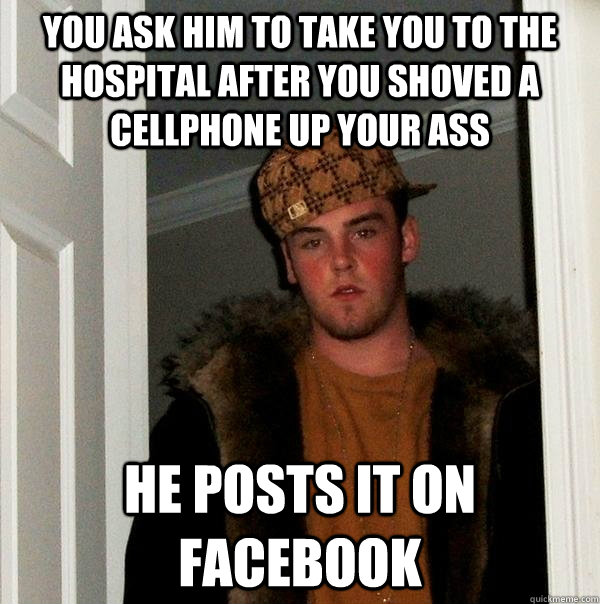 You ask him to take you to the hospital after you shoved a cellphone up your ass He posts it on facebook  Scumbag Steve