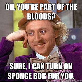 Oh, you're part of the bloods? Sure, I can turn on Sponge Bob for you.  Creepy Wonka