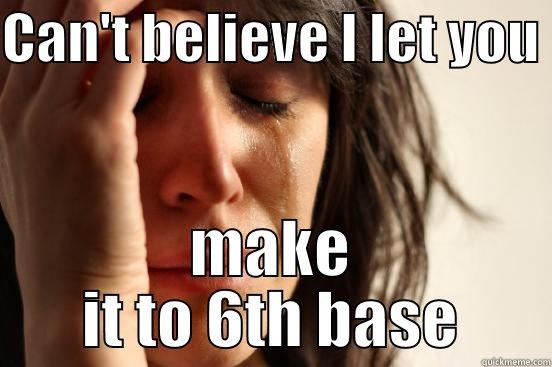 CAN'T BELIEVE I LET YOU  MAKE IT TO 6TH BASE First World Problems