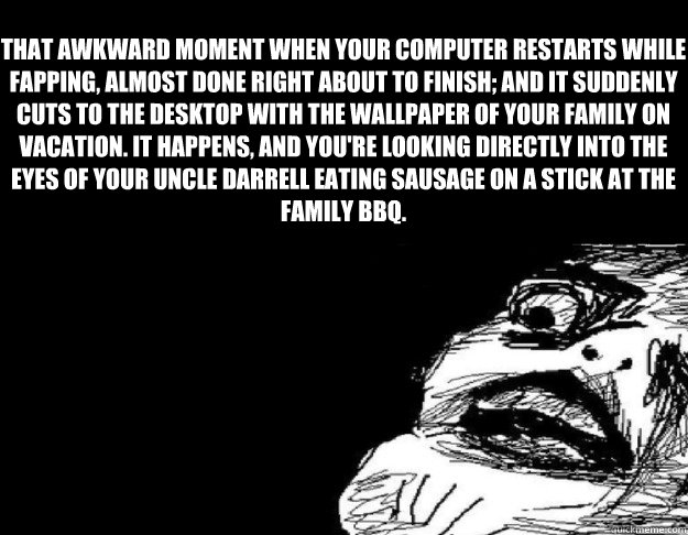 That awkward moment when Your computer restarts while fapping, almost done right about to finish; and it suddenly cuts to the desktop with the wallpaper of your family on vacation. It happens, and you're looking directly into the eyes of your uncle Darrel  