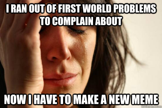 I ran out of first world problems to complain about Now I have to make a new meme - I ran out of first world problems to complain about Now I have to make a new meme  First World Problems