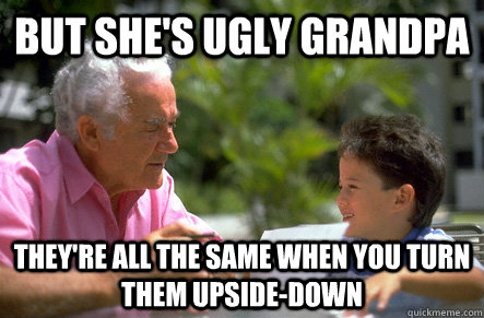 But she's ugly grandpa they're all the same when you turn them upside-down  