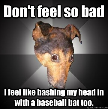 Don't feel so bad I feel like bashing my head in with a baseball bat too.  Depression Dog