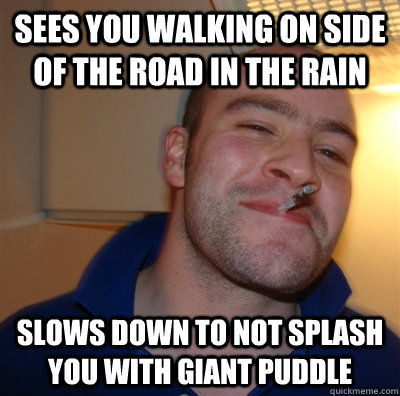 sees you walking on side of the road in the rain slows down to not splash you with giant puddle - sees you walking on side of the road in the rain slows down to not splash you with giant puddle  GoodGuyGreg
