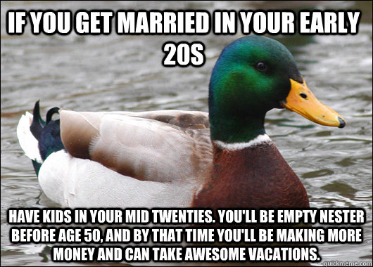 IF YOU GET MARRIED IN YOUR EARLY 20S Have kids in your mid twenties. You'll be empty nester before age 50, and by that time you'll be making more money and can take awesome vacations.  Actual Advice Mallard