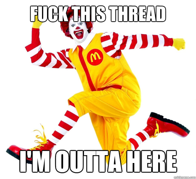 fuck this thread i'm outta here  Ronald McDonald