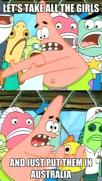 Let's take all the girls And just put them in Australia  Push it somewhere else Patrick