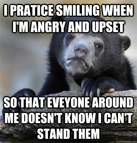 I pratice smiling when i'm angry and upset so that eveyone around me doesn't know I can't stand them - I pratice smiling when i'm angry and upset so that eveyone around me doesn't know I can't stand them  confessionbear