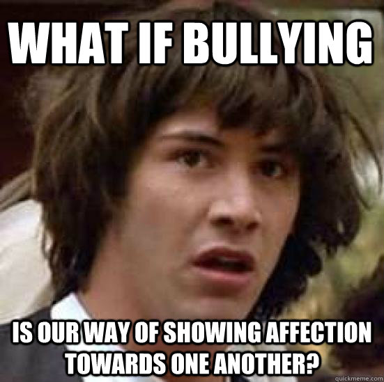 What if bullying is our way of showing affection towards one another? - What if bullying is our way of showing affection towards one another?  conspiracy keanu