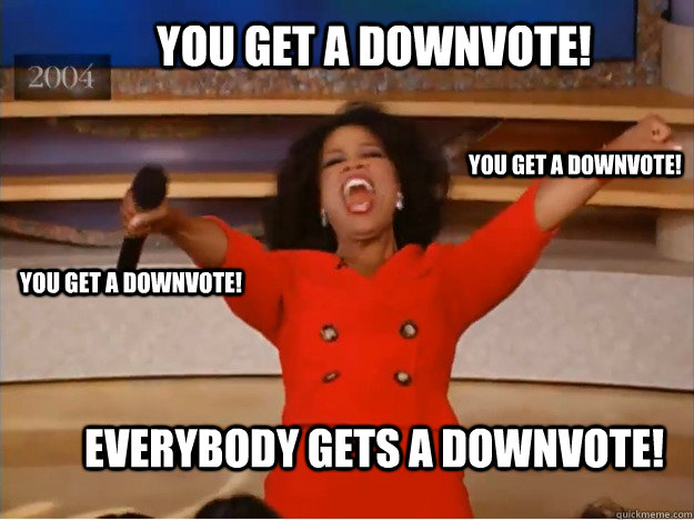 You get a downvote!  everybody gets a downvote!  You get a downvote!  You get a downvote!   oprah you get a car